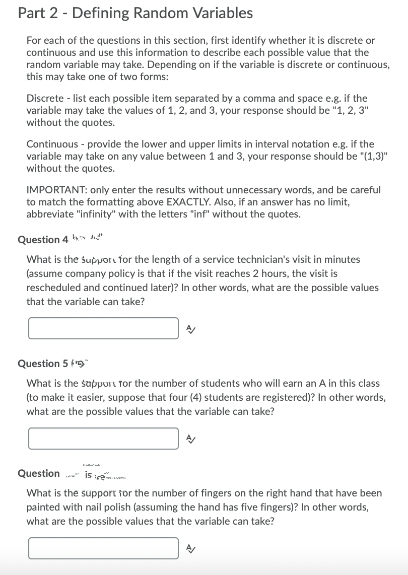 Part 2 - Defining Random Variables
For each of the questions in this section, first identify whether it is discrete or
continuous and use this information to describe each possible value that the
random variable may take. Depending on if the variable is discrete or continuous,
this may take one of two forms:
Discrete - list each possible item separated by a comma and space e.g. if the
variable may take the values of 1, 2, and 3, your response should be "1, 2, 3"
without the quotes.
Continuous - provide the lower and upper limits in interval notation e.g. if the
variable may take on any value between 1 and 3, your response should be "(1,3)"
without the quotes.
IMPORTANT: only enter the results without unnecessary words, and be careful
to match the formatting above EXACTLY. Also, if an answer has no limit,
abbreviate "infinity" with the letters "inf" without the quotes.
Question 4 ts, " te"
What is the suppor for the length of a service technician's visit in minutes
(assume company policy is that if the visit reaches 2 hours, the visit is
rescheduled and continued later)? In other words, what are the possible values
that the variable can take?
Question 5 f'S
What is the sappurt for the number of students who will earn an A in this class
(to make it easier, suppose that four (4) students are registered)? In other words,
what are the possible values that the variable can take?
Question a is se
What is the support for the number of fingers on the right hand that have been
painted with nail polish (assuming the hand has five fingers)? In other words,
what are the possible values that the variable can take?
