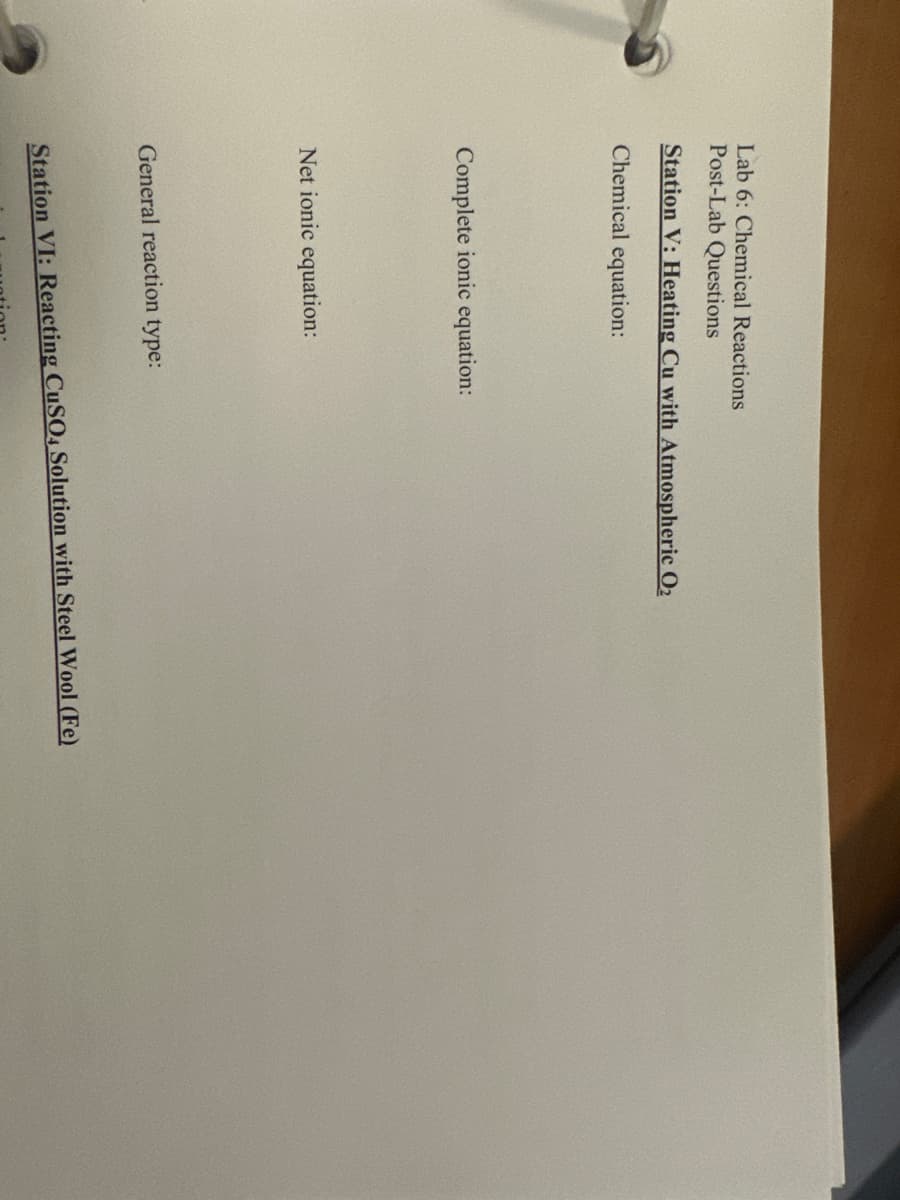 Lab 6: Chemical Reactions
Post-Lab Questions
Station V: Heating Cu with Atmospheric O₂
Chemical equation:
Complete ionic equation:
Net ionic equation:
General reaction type:
Station VI: Reacting CuSO4 Solution with Steel Wool (Fe)