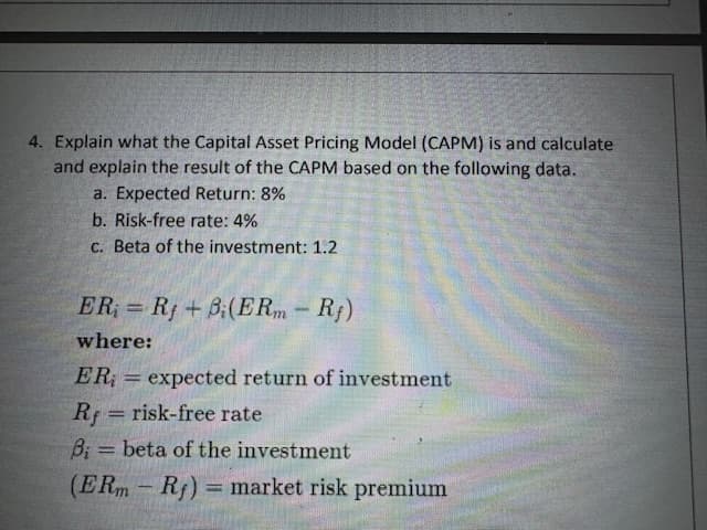 4. Explain what the Capital Asset Pricing Model (CAPM) is and calculate
and explain the result of the CAPM based on the following data.
a. Expected Return: 8%
b. Risk-free rate: 4%
c. Beta of the investment: 1.2
ER=Rf+B(ERm - Rf)
where:
ER = expected return of investment
Rf risk-free rate
B;= beta of the investment
-
(ERm - Rf) = market risk premium