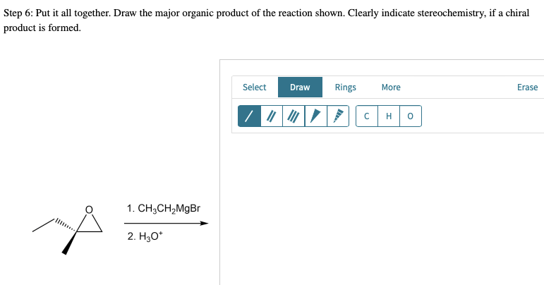 Step 6: Put it all together. Draw the major organic product of the reaction shown. Clearly indicate stereochemistry, if a chiral
product is formed.
Select Draw Rings
More
Erase
1. CH3CH₂MgBr
2. H₂O*
с
H 0