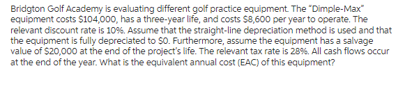 Bridgton Golf Academy is evaluating different golf practice equipment. The "Dimple-Max*
equipment costs $104,000, has a three-year life, and costs $8,600 per year to operate. The
relevant discount rate is 10%. Assume that the straight-line depreciation method is used and that
the equipment is fully depreciated to $0. Furthermore, assume the equipment has a salvage
value of $20,000 at the end of the project's life. The relevant tax rate is 28%. All cash flows occur
at the end of the year. What is the equivalent annual cost (EAC) of this equipment?