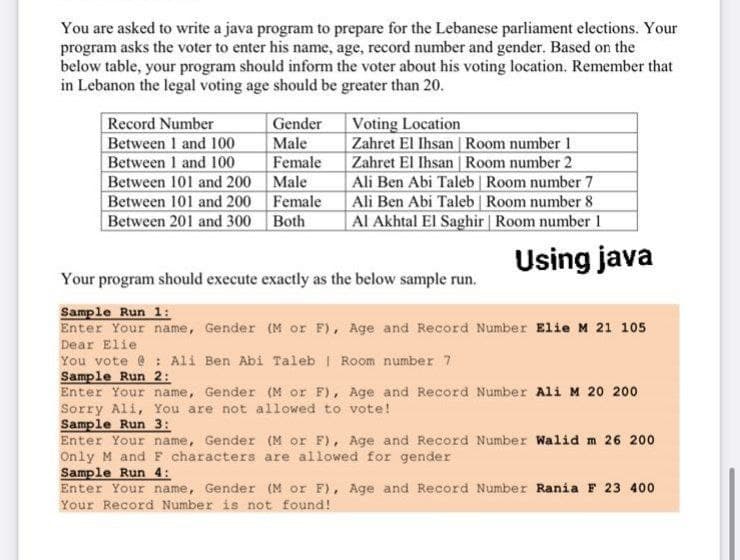 You are asked to write a java program to prepare for the Lebanese parliament elections. Your
program asks the voter to enter his name, age, record number and gender. Based on the
below table, your program should inform the voter about his voting location. Remember that
in Lebanon the legal voting age should be greater than 20.
Record Number
Between 1 and 100
Between 1 and 100
Between 101 and 200 Male
Between 101 and 200 Female
Between 201 and 300 Both
Voting Location
Zahret El Ihsan Room number 1
Zahret El Ihsan | Room number 2
Ali Ben Abi Taleb Room number 7
Ali Ben Abi Taleb Room number 8
Al Akhtal El Saghir Room number 1
Gender
Male
Female
Using java
Your program should execute exactly as the below sample run.
Sample Run 1:
Enter Your name, Gender (M or F), Age and Record Number Elie M 21 105
Dear Elie
You vote @: Ali Ben Abi Taleb I Room number 7
Sample Run 2:
Enter Your name, Gender (M or F), Age and Record Number Ali M 20 200
Sorry Ali, You are not allowed to vote!
Sample Run 3:
Enter Your name, Gender (M or F), Age and Record Number Walid m 26 200
Only M and F characters are allowed for gender
Sample Run 4:
Enter Your name, Gender (M or F), Age and Record Number Rania F 23 400
Your Record Number is not found!
