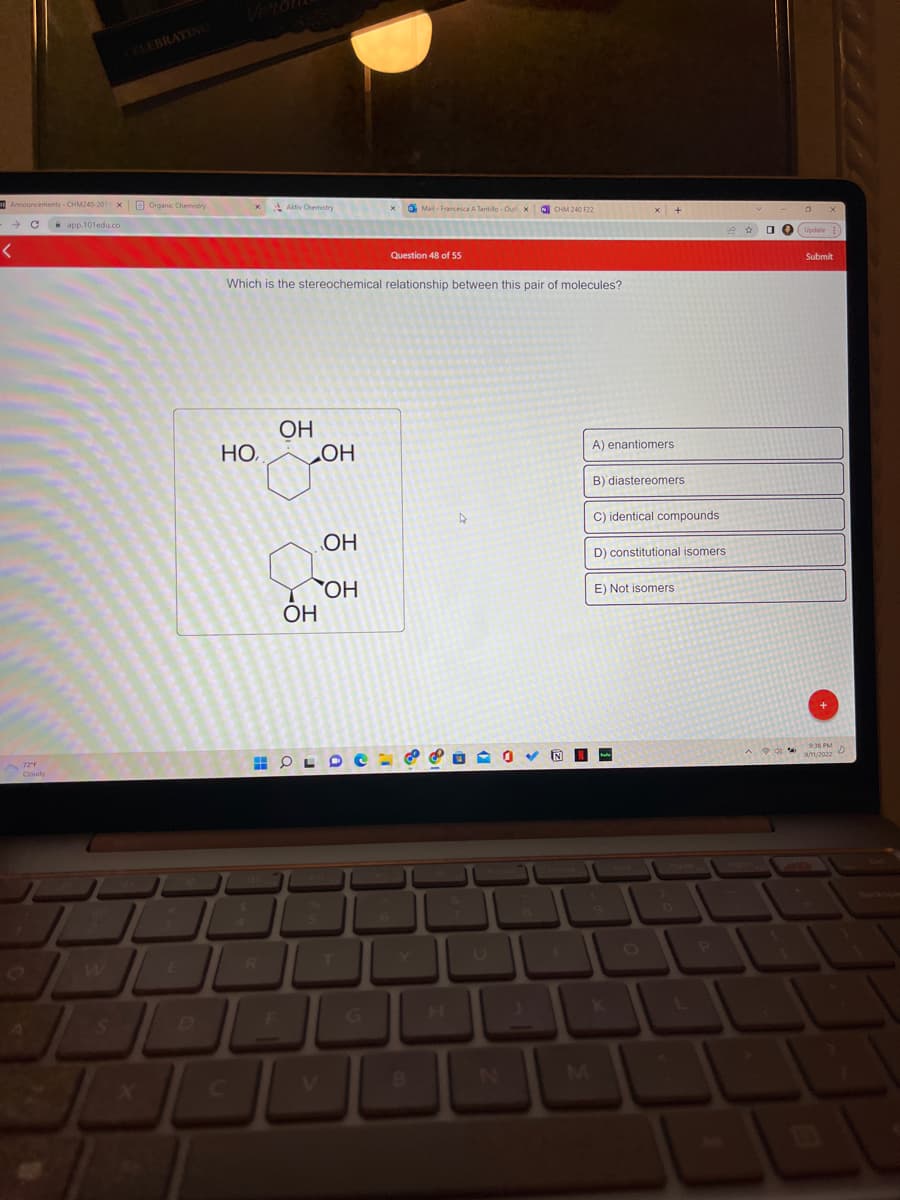 Announcements - CHM240-201 x Organic Chemistry
app.101edu.co
<
CELEBRATING
72"F
Cloudy
Но,
Aktiv Chemistry
Which is the stereochemical relationship between this pair of molecules?
R
F
OH
HOL
OH
OH
OH
OH
I
Mail- Francesca A Tantillo-Out X CHM 240 F22
Question 48 of 55
8
A
A) enantiomers.
B) diastereomers
C) identical compounds
D) constitutional isomers
E) Not isomers
L
P
Submit