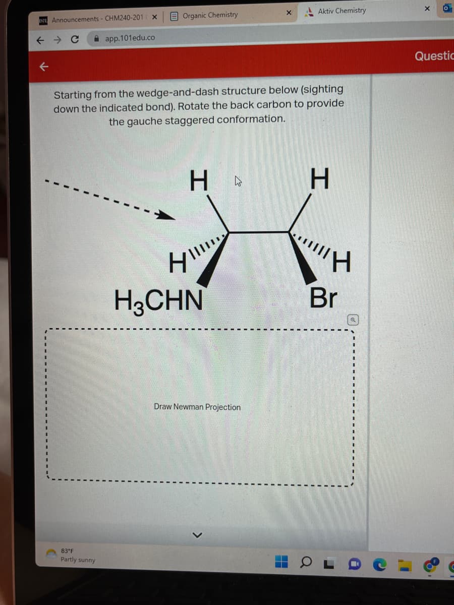 D21 Announcements - CHM240-201
↑
1
I
1
I
1
I
→ C
X
83 F
Partly sunny
app.101edu.co
Organic Chemistry
Starting from the wedge-and-dash structure below (sighting
down the indicated bond). Rotate the back carbon to provide
the gauche staggered conformation.
H
HI!!
H3CHN
x
Draw Newman Projection
Aktiv Chemistry
H
I
Br
X
0
Questic