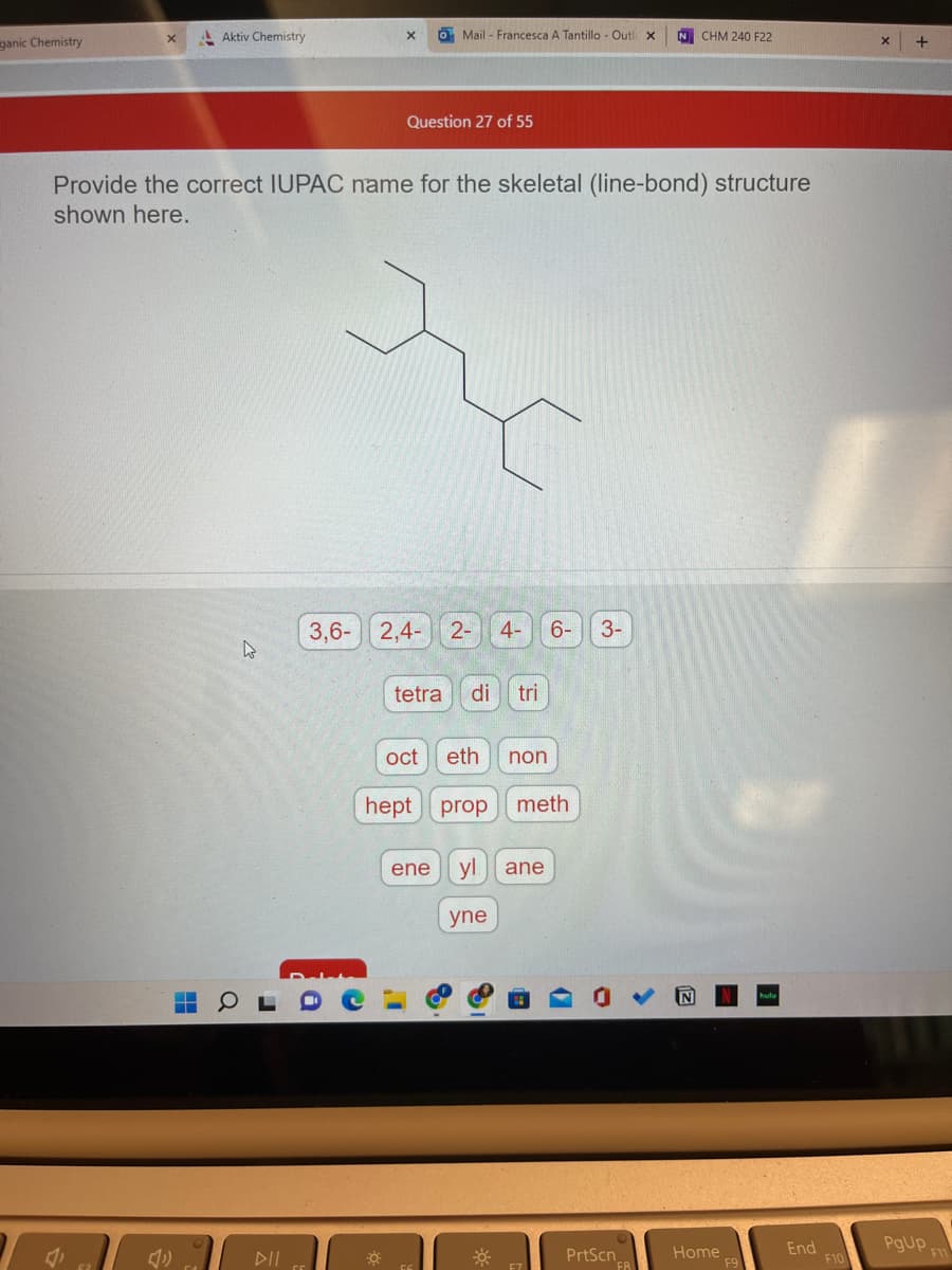 ganic Chemistry
Aktiv Chemistry
-
O Mail - Francesca A Tantillo - Outl x
Question 27 of 55
Provide the correct IUPAC name for the skeletal (line-bond) structure
shown here.
3,6-2,4- 2- 4- 6-
O
tetra di tri
eth non
hept prop meth
Oct
ene yl
yne
ane
3-
0
N CHM 240 F22
PrtScn
Home
L
End
F10
+
PgUp
F11