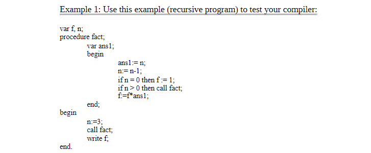 Example 1: Use this example (recursive program) to test your compiler:
var f, n;
procedure fact;
begin
end.
var ans1;
begin
end;
n:=3;
call fact;
write f;
ans1:= n;
n=n-1;
if n=0 then f := 1;
ifn> 0 then call fact;
f:=f*ans1;