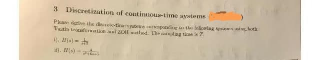 3 Discretization of continuous-time systems
Please derive the discrete-time systems corresponding to the following systems using, both
Tustin transformation and ZOH method. The sampling time is T.
i). H(s) =
ii). H(s) =