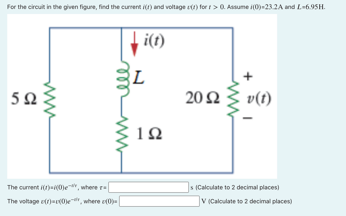 For the circuit in the given figure, find the current i(t) and voltage v(t) for t > 0. Assume i(0)=23.2A and L=6.957.
5Ω
The current i(t)=i(0)e-t/t, where t=
The voltage v(t)=v(0)e-t, where v(0)=
L
i(t)
1Ω
20 Ω
+
v(t)
s (Calculate to 2 decimal places)
V (Calculate to 2 decimal places)