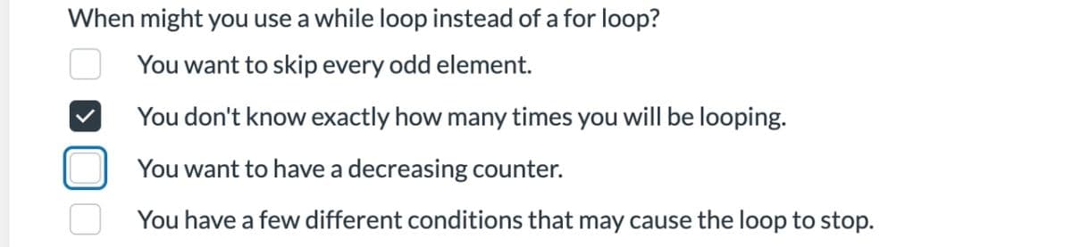 When might you use a while loop instead of a for loop?
You want to skip every odd element.
->
You don't know exactly how many times you will be looping.
You want to have a decreasing counter.
You have a few different conditions that may cause the loop to stop.