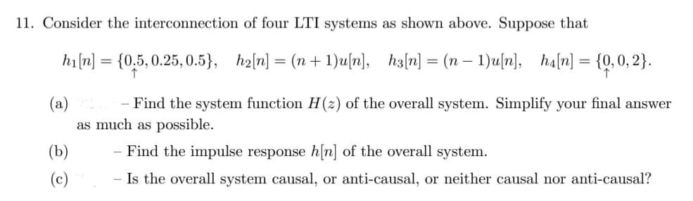 11. Consider the interconnection of four LTI systems as shown above. Suppose that
h₁ [n] = {0.5, 0.25, 0.5}, h₂[n] = (n+1)u[n], h3[n] = (n − 1)u[n], ha[n] = {0,0,2}.
(a)
- Find the system function H(z) of the overall system. Simplify your final answer
as much as possible.
(b)
- Find the impulse response h[n] of the overall system.
Is the overall system causal, or anti-causal, or neither causal nor anti-causal?