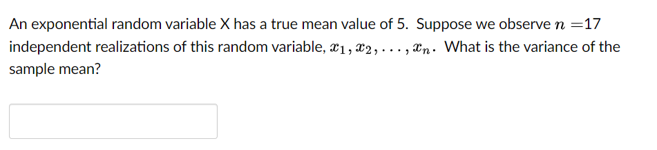An exponential random variable X has a true mean value of 5. Suppose we observe n =17
independent realizations of this random variable, x1, x2,..., n. What is the variance of the
sample mean?