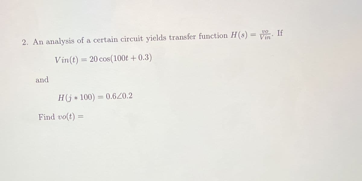 vo. If
2. An analysis of a certain circuit yields transfer function H(s) = Vin
Vin(t) = 20 cos(100t+ 0.3)
and
H(j*100) = 0.6/0.2
Find vo(t) =