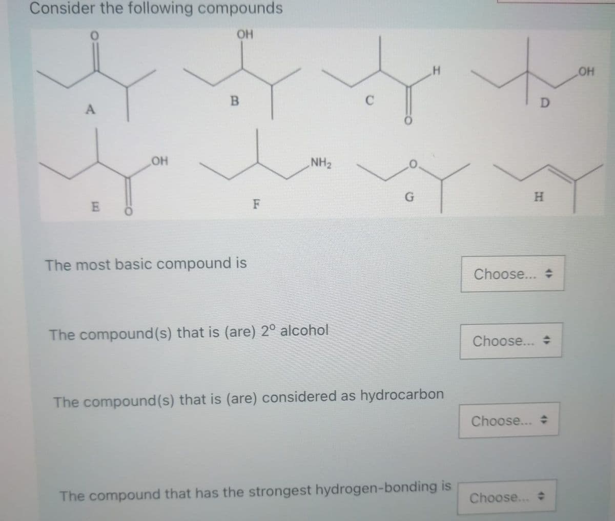 Consider the following compounds
OH
OH
D
A
NH2
H
E
F
The most basic compound is
Choose... +
The compound(s) that is (are) 2º alcohol
Choose... +
The compound(s) that is (are) considered as hydrocarbon
Choose...
The compound that has the strongest hydrogen-bonding is
Choose...
