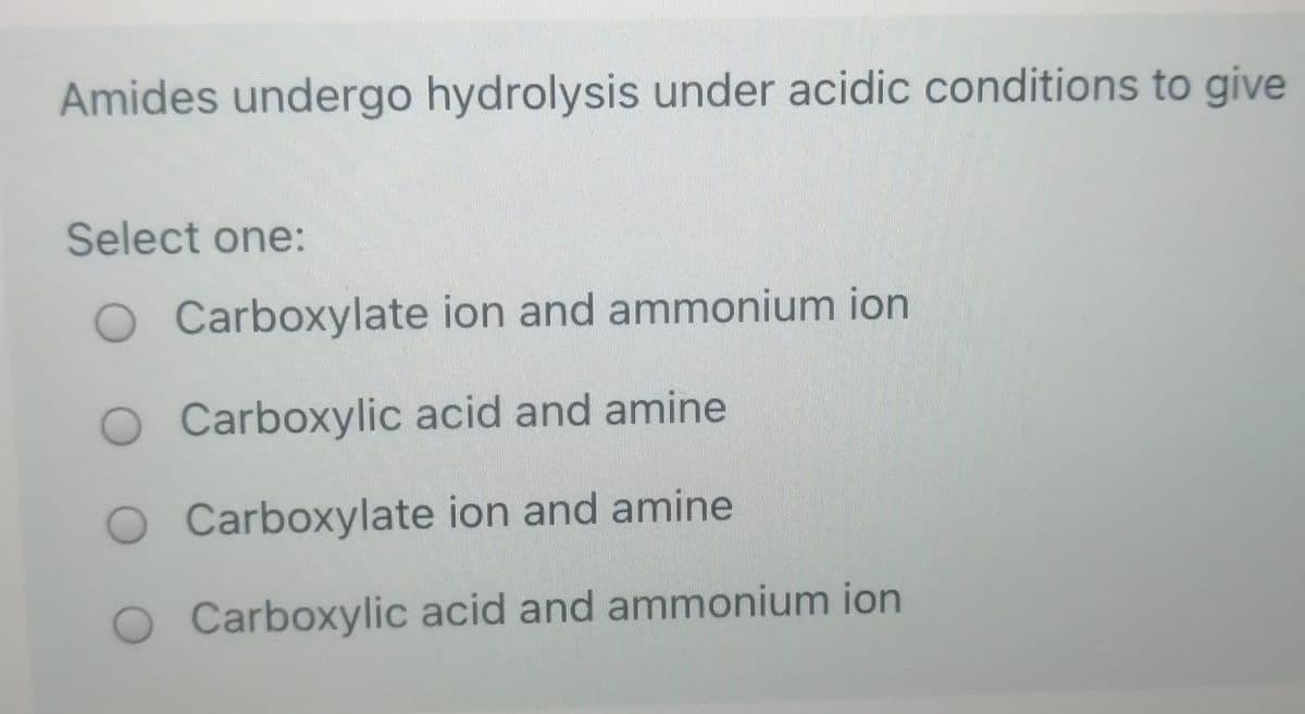 Amides undergo hydrolysis under acidic conditions to give
Select one:
O Carboxylate ion and ammonium ion
Carboxylic acid and amine
Carboxylate ion and amine
Carboxylic acid and ammonium ion
