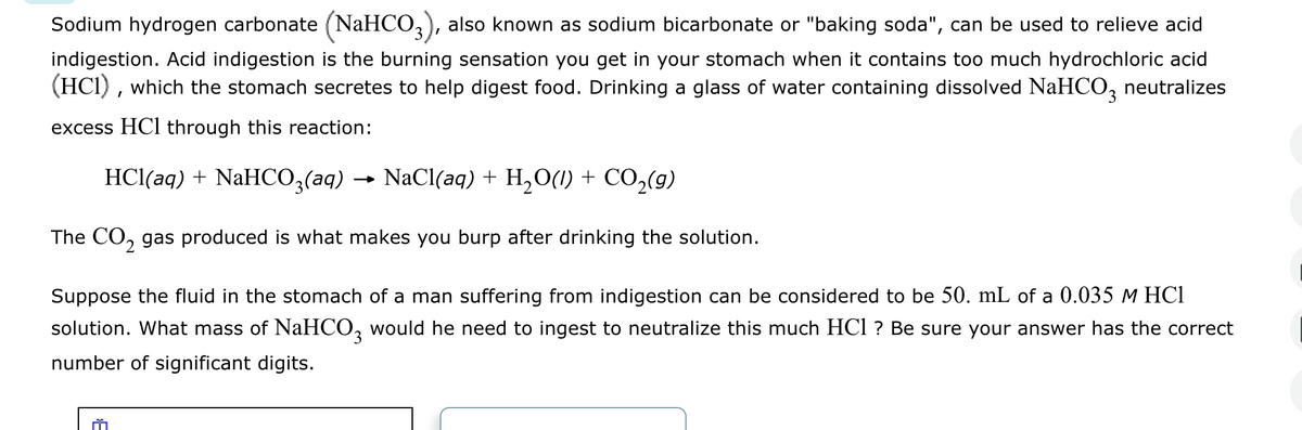 Sodium hydrogen carbonate (NaHCO3), also known as sodium bicarbonate or "baking soda", can be used to relieve acid
indigestion. Acid indigestion is the burning sensation you get in your stomach when it contains too much hydrochloric acid
(HCI), which the stomach secretes to help digest food. Drinking a glass of water containing dissolved NaHCO3 neutralizes
excess HCl through this reaction:
HCl(aq) + NaHCO3(aq) → NaCl(aq) + H2O(l) + CO₂(9)
The CO2 gas produced is what makes you burp after drinking the solution.
Suppose the fluid in the stomach of a man suffering from indigestion can be considered to be 50. mL of a 0.035 M HCl
solution. What mass of NaHCO3 would he need to ingest to neutralize this much HCI? Be sure your answer has the correct
number of significant digits.