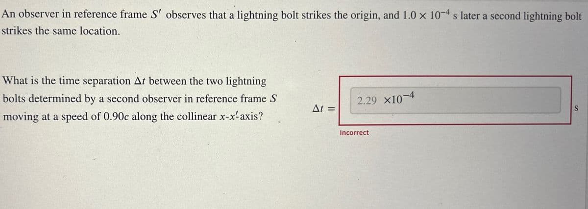 An observer in reference frame S' observes that a lightning bolt strikes the origin, and 1.0 × 10-4 s later a second lightning bolt
strikes the same location.
What is the time separation At between the two lightning
bolts determined by a second observer in reference frame S
moving at a speed of 0.90c along the collinear x-x-axis?
2.29 x10-4
At =
Incorrect
S