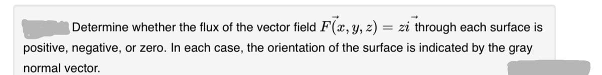 Determine whether the flux of the vector field F(x, y, z) = zi through each surface is
positive, negative, or zero. In each case, the orientation of the surface is indicated by the gray
normal vector.
