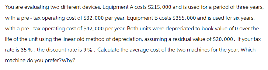 You are evaluating two different devices. Equipment A costs $215,000 and is used for a period of three years,
with a pre-tax operating cost of $32,000 per year. Equipment B costs $355,000 and is used for six years,
with a pre-tax operating cost of $42,000 per year. Both units were depreciated to book value of 0 over the
life of the unit using the linear old method of depreciation, assuming a residual value of $20,000. If your tax
rate is 35%, the discount rate is 9%. Calculate the average cost of the two machines for the year. Which
machine do you prefer?Why?