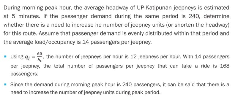 During morning peak hour, the average headway of UP-Katipunan jeepneys is estimated
at 5 minutes. If the passenger demand during the same period is 240, determine
whether there is a need to increase he number of jeepney units (or shorten the headway)
for this route. Assume that passenger demand is evenly distributed within that period and
the average load/occupancy is 14 passengers per jeepney.
60
• Using aj
the number of jeepneys per hour is 12 jeepneys per hour. With 14 passengers
he
per jeepney, the total number of passengers per jeepney that can take a ride is 168
passengers.
Since the demand during morning peak hour is 240 passengers, it can be said that there is a
need to increase the number of jeepney units during peak period.
