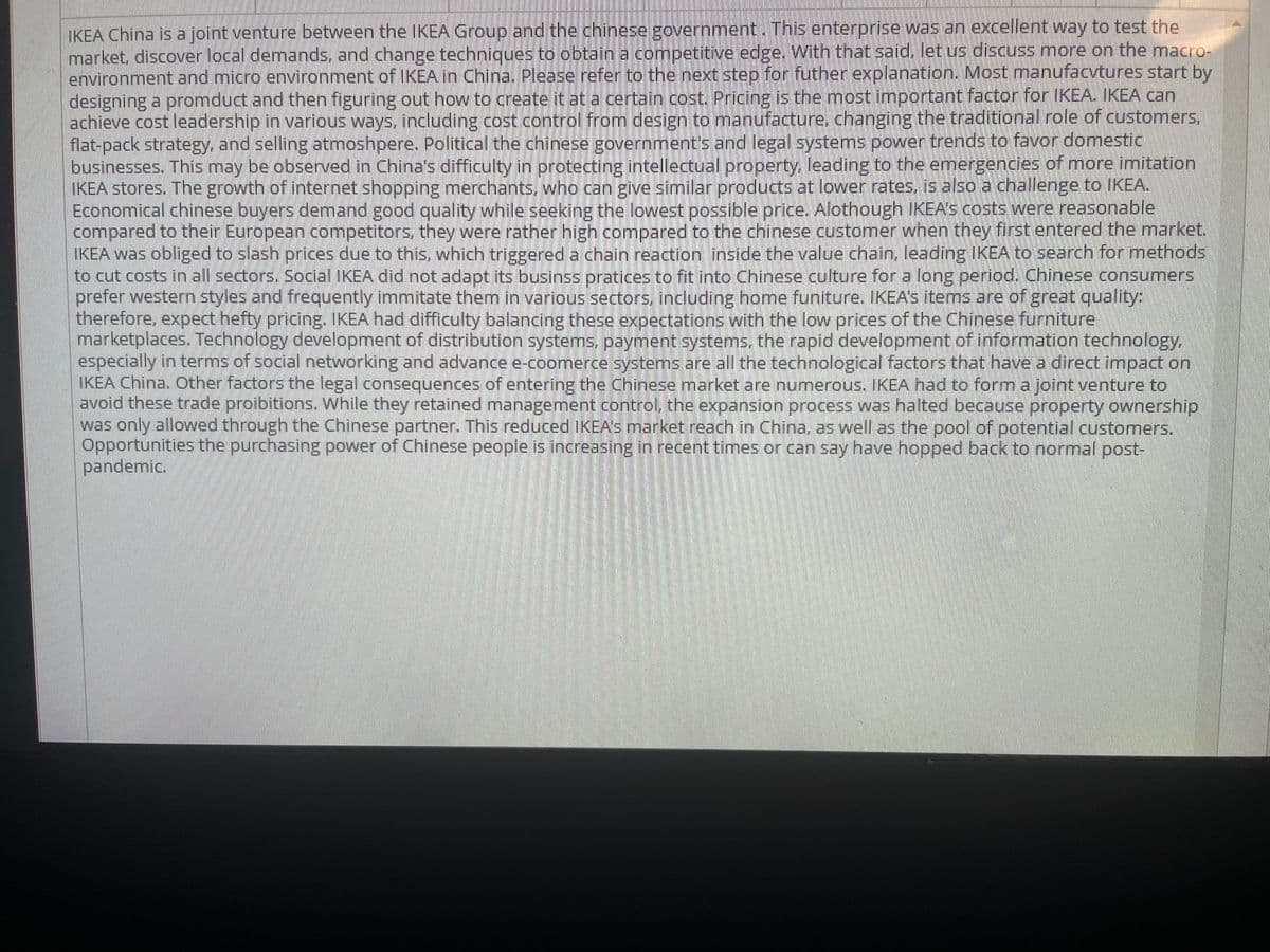 IKEA China is a joint venture between the IKEA Group and the chinese government. This enterprise was an excellent way to test the
market, discover local demands, and change techniques to obtain a competitive edge. With that said, let us discuss more on the macro-
environment and micro environment of IKEA in China. Please refer to the next step for futher explanation. Most manufacvtures start by
designing a promduct and then figuring out how to create it at a certain cost Pricing is the most important factor for IKEA. IKEA can
achieve cost leadership in various ways, including cost control from design to manufacture, changing the traditional role of customers,
flat-pack strategy, and selling atmoshpere. Political the chinese government's and legal systems power trends to favor domestic
businesses. This may be observed in China's difficulty in protecting intellectual property, leading to the emergencies of more imitation
IKEA stores. The growth of internet shopping merchants, who can give similar products at lower rates. is also a challenge to IKEA.
Economical chinese buyers demand good quality while seeking the lowest possible price., Alothough IKEA's costs were reasonable
compared to their European competitors, they were rather high compared to the chinese customer when they first entered the market.
IKEA was obliged to slash prices due to this, which triggered a chain reaction inside the value chain, leading IKEA to search for methods
to cut costs in all sectors. Social IKEA did not adapt its businss pratices to fit into Chinese culture for a long period. Chinese consumers
prefer western styles and frequently immitate them in various sectors, including home funiture. IKEA'S items are of great quality:
therefore, expect hefty pricing. IKEA had difficulty balancing these expectations with the low prices of the Chinese furniture
marketplaces. Technology development of distribution systems, payment systems, the rapid development of information technology.
especially in terms of social networking and advance e-coomerce systems are all the technological factors that have a direct impact on
IKEA China. Other factors the legal consequences of entering the Chinese market are numerous. IKEA had to form a joint venture to
avoid these trade proibitions. While they retained management control, the expansion process was halted because property ownership
was only allowed through the Chinese partner. This reduced IKEAS market reach in China, as well as the pool of potential customers.
Opportunities the purchasing power of Chinese people is increasing in recent times or can say have hopped back to normal post-
pandemic.
