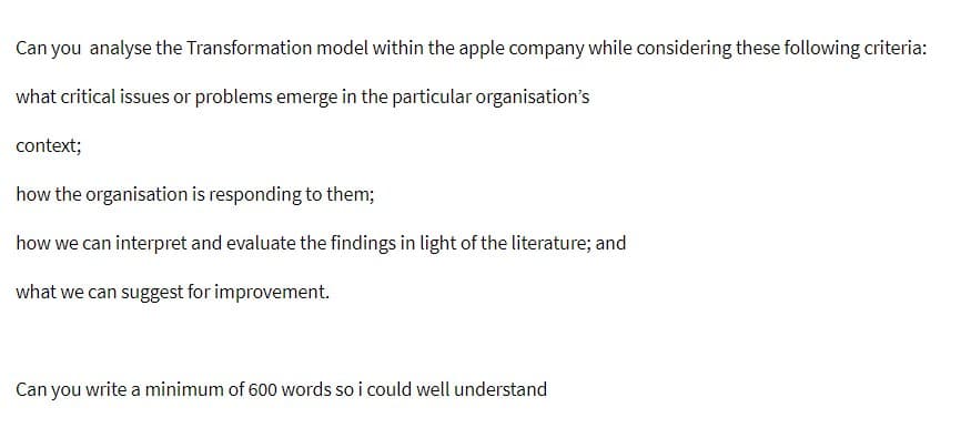 Can you analyse the Transformation model within the apple company while considering these following criteria:
what critical issues or problems emerge in the particular organisation's
context;
how the organisation is responding to them;
how we can interpret and evaluate the findings in light of the literature; and
what we can suggest for improvement.
Can you write a minimum of 600 words so i could well understand