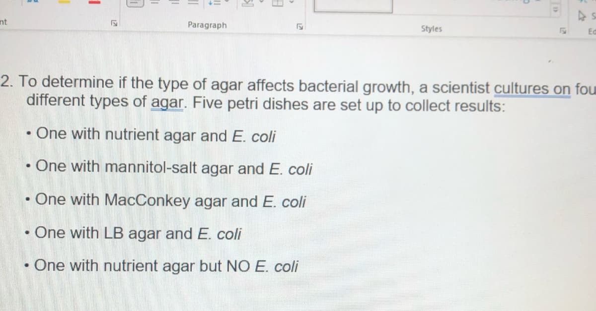 nt
●
●
S
●
Paragraph
F
2. To determine if the type of agar affects bacterial growth, a scientist cultures on fou
different types of agar. Five petri dishes are set up to collect results:
One with nutrient agar and E. coli
One with mannitol-salt agar and E. coli
One with MacConkey agar and E. coli
One with LB agar and E. coli
Styles
One with nutrient agar but NO E. coli
Ed