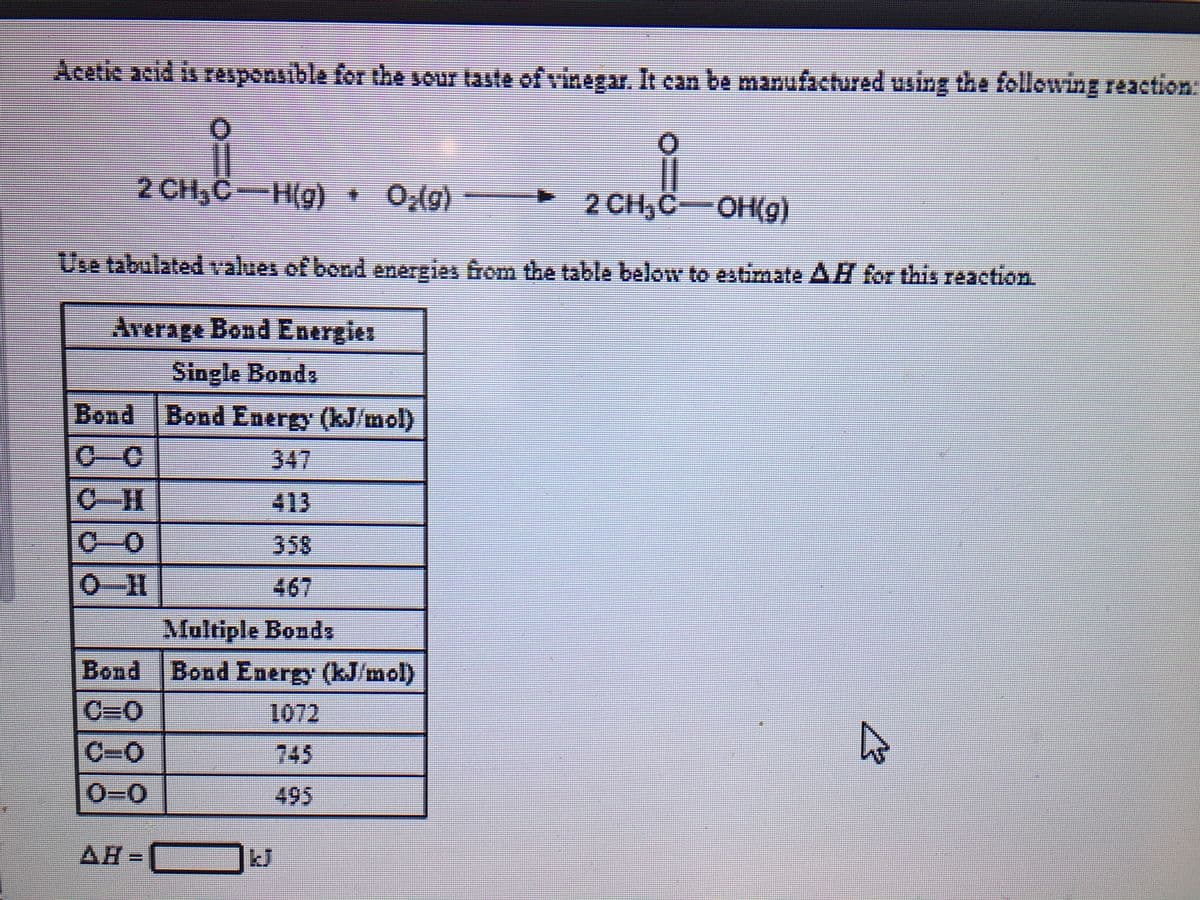 Acetic acid is responsible for the sour taste of vinegar. It can be manufactured using the following reaction:
2 CH,C-H(g) 0,(g)
2 CH,C-OH(g)
Use tabulated values of bond
energies from the table below to estimate AH for this reaction
Average Bond Energies
Single Bonds
Bond Bond Energy (kJ/mol)
C-C
347
C-H
413
C-0
358
O-H
467
Multiple Bonds
Bond Bond Energy (kJ/mol)
C=0
1072
C-0
745
0-0
495
AH
kJ
