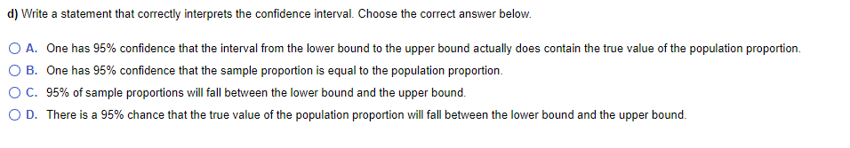 d) Write a statement that correctly interprets the confidence interval. Choose the correct answer below.
O A. One has 95% confidence that the interval from the lower bound to the upper bound actually does contain the true value of the population proportion.
O B. One has 95% confidence that the sample proportion is equal to the population proportion.
C. 95% of sample proportions will fall between the lower bound and the upper bound.
O D. There is a 95% chance that the true value of the population proportion will fall between the lower bound and the upper bound.
