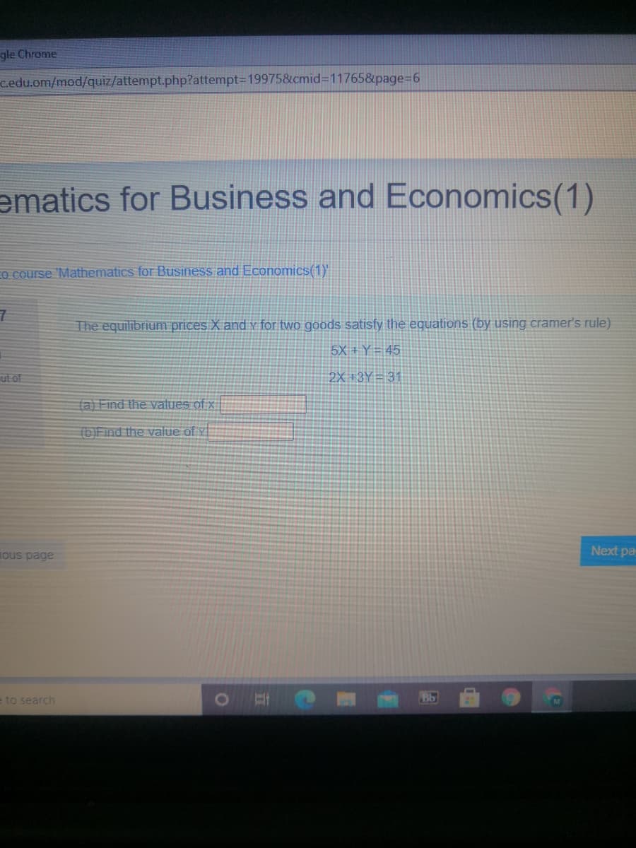 gle Chrome
c.edu.om/mod/quiz/attempt.php?attempt-D199758&cmid=11765&page%=D6
ematics for Business and Economics(1)
EO course 'Mathematics for Business and Economics(1)'"
The equilibrium prices X and v for two goods satisfy the equations (by using cramer's rule)
5X + Y = 45
ut of
2X +3Y= 31
(a) Find the values of x
(b)Find the value of y
ous page
Next pa
- to search
Bb
