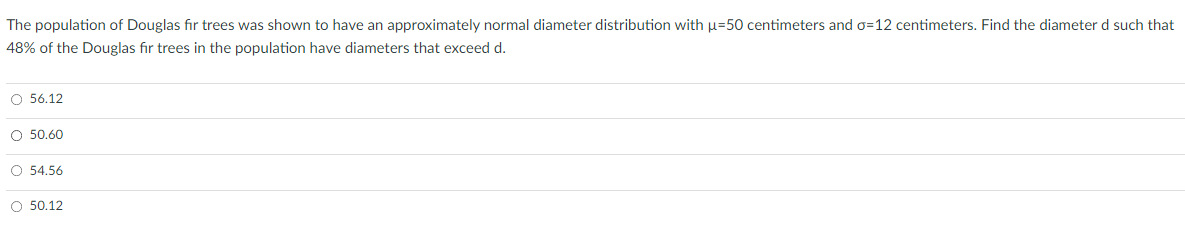 The population of Douglas fir trees was shown to have an approximately normal diameter distribution with µ=50 centimeters and o=12 centimeters. Find the diameter d such that
48% of the Douglas fir trees in the population have diameters that exceed d.
O 56.12
O 50.60
O 54.56
O 50.12
