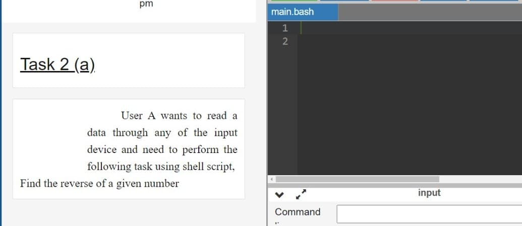 pm
main.bash
2
Task 2 (a).
User A wants to read a
data through any of the input
device and need to perform the
following task using shell script,
Find the reverse of a given number
input
Command
