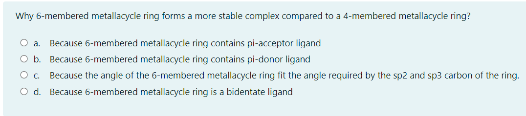 Why 6-membered metallacycle ring forms a more stable complex compared to a 4-membered metallacycle ring?
Because 6-membered metallacycle ring contains pi-acceptor ligand
O b. Because 6-membered metallacycle ring contains pi-donor ligand
Because the angle of the 6-membered metallacycle ring fit the angle required by the sp2 and sp3 carbon of the ring.
O d. Because 6-membered metallacycle ring is a bidentate ligand

