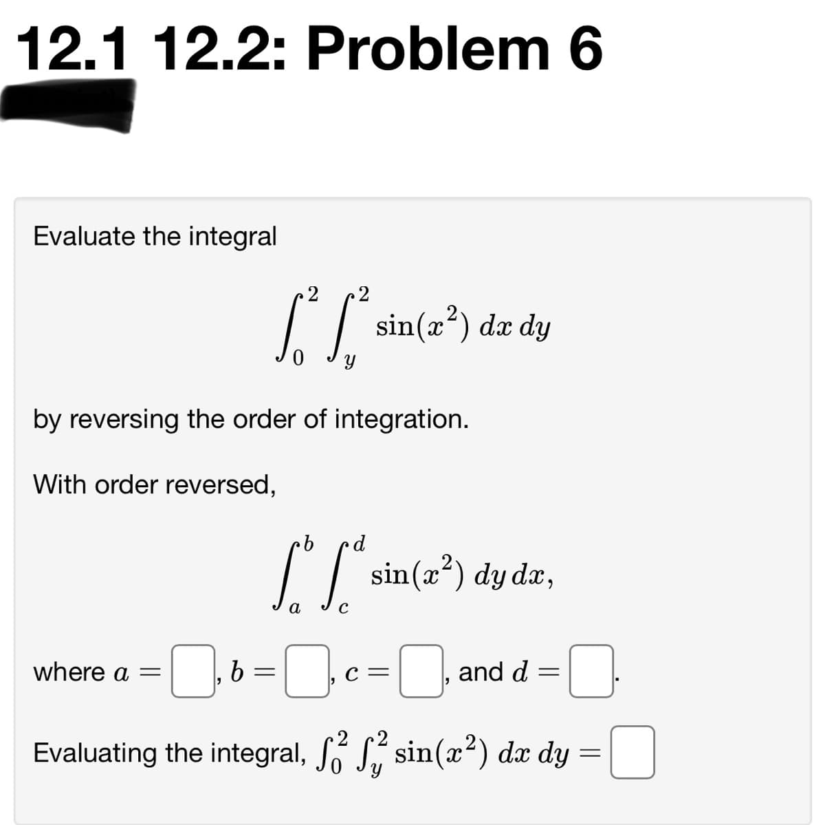 12.1 12.2: Problem 6
Evaluate the integral
2
2
[S
sin(x*) dx dy
by reversing the order of integration.
With order reversed,
I sin(2") dy dz,
a
where a
and d
C=
Evaluating the integral, Só S, sin(x²) dx dy
