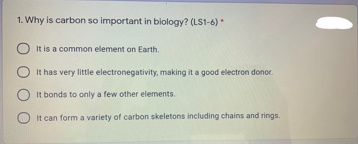 1. Why is carbon so important in biology? (LS1-6) *
It is a common element on Earth.
It has very little electronegativity, making it a good electron donor.
O It bonds to only a few other elements.
O It can form a variety of carbon skeletons including chains and rings.
