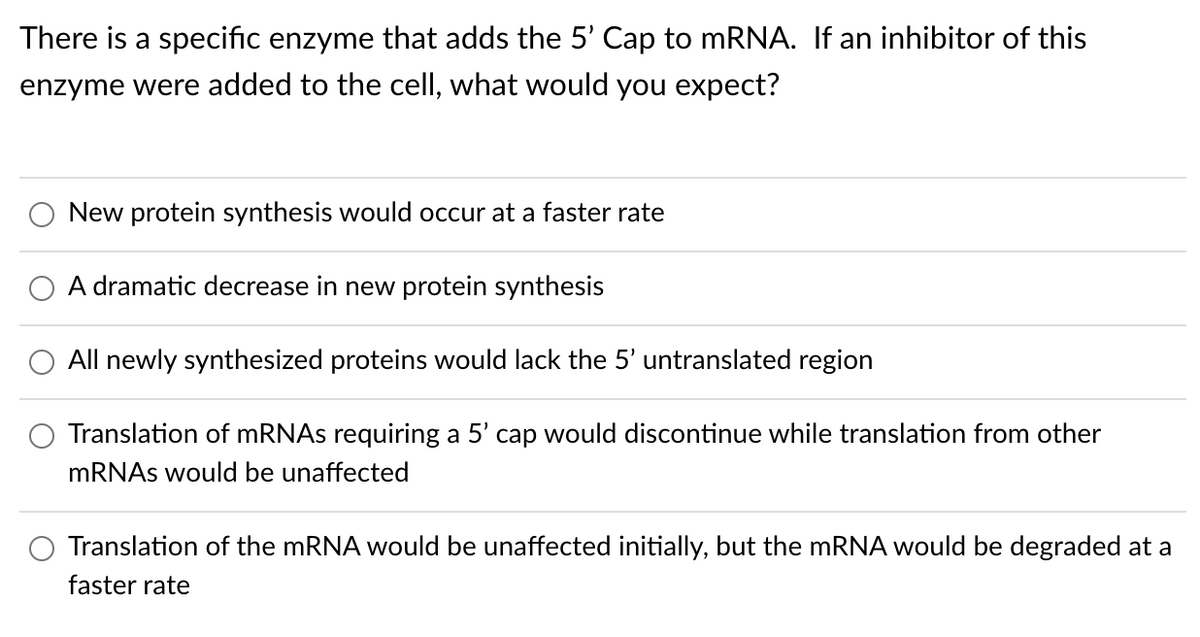 There is a specific enzyme that adds the 5' Cap to mRNA. If an inhibitor of this
enzyme were added to the cell, what would you expect?
New protein synthesis would occur at a faster rate
A dramatic decrease in new protein synthesis
All newly synthesized proteins would lack the 5' untranslated region
Translation of MRNAS requiring a 5' cap would discontinue while translation from other
MRNAS would be unaffected
Translation of the MRNA would be unaffected initially, but the MRNA would be degraded at a
faster rate
