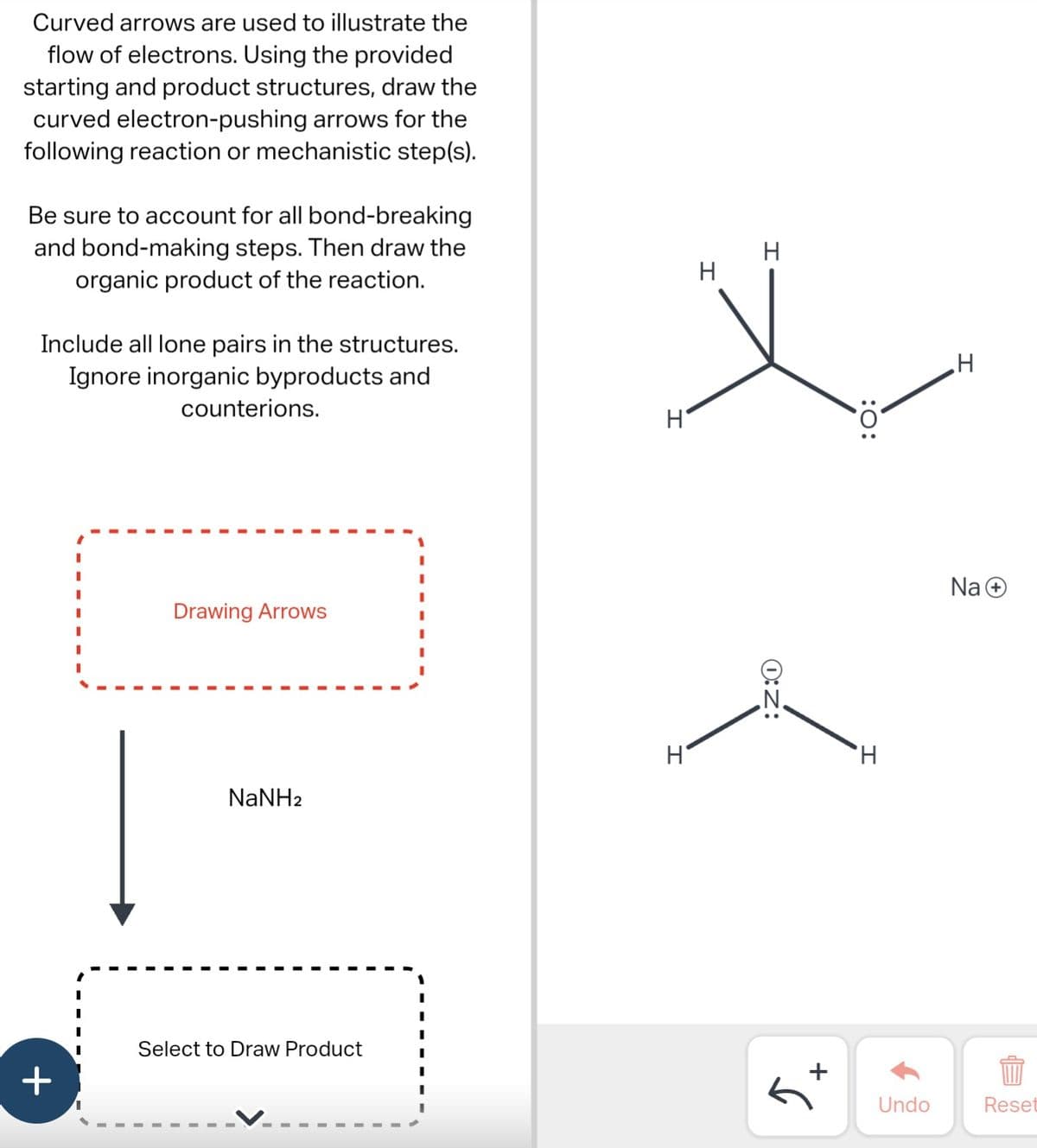 Curved arrows are used to illustrate the
flow of electrons. Using the provided
starting and product structures, draw the
curved electron-pushing arrows for the
following reaction or mechanistic step(s).
Be sure to account for all bond-breaking
and bond-making steps. Then draw the
organic product of the reaction.
Include all lone pairs in the structures.
Ignore inorganic byproducts and
+
counterions.
Drawing Arrows
NaNH2
Select to Draw Product
H
H
I
I
O:Z:
+
S
:O:
H
Undo
H
Na+
EP
Reset