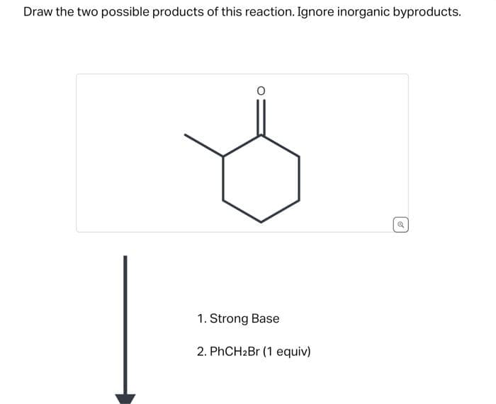 Draw the two possible products of this reaction. Ignore inorganic byproducts.
1. Strong Base
2. PhCH₂Br (1 equiv)
Q
