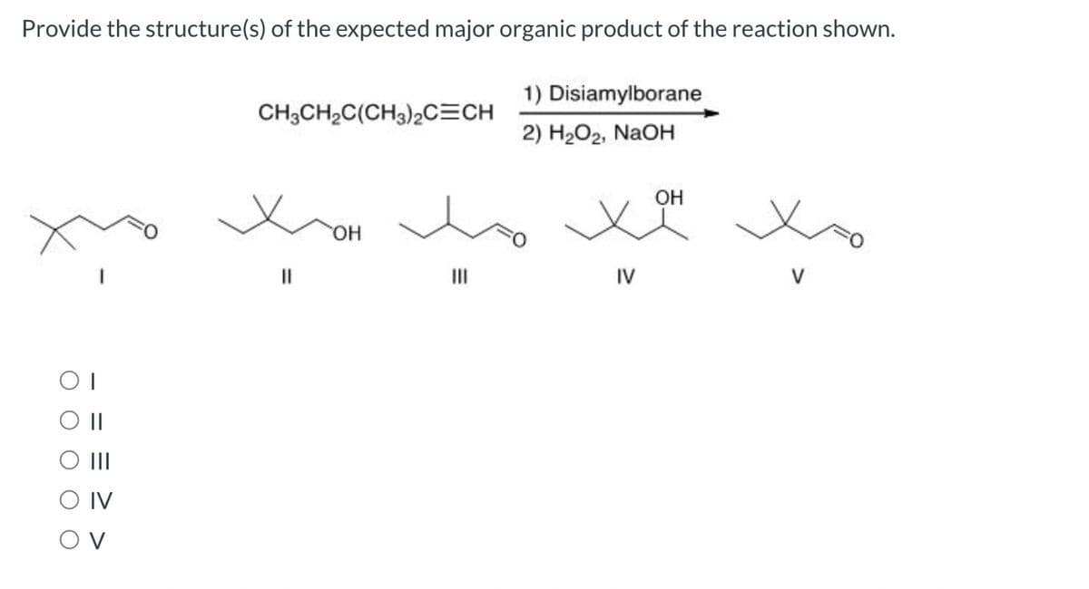 Provide the structure(s) of the expected major organic product of the reaction shown.
1) Disiamylborane
2) H₂O₂, NaOH
OI
O II
|||
O IV
OV
CH3CH₂C(CH3)2C=CH
OH
OH
xx xo
IV