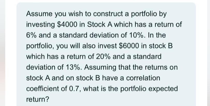 Assume you wish to construct a portfolio by
investing $4000 in Stock A which has a return of
6% and a standard deviation of 10%. In the
portfolio, you will also invest $6000 in stock B
which has a return of 20% and a standard
deviation of 13%. Assuming that the returns on
stock A and on stock B have a correlation
coefficient of 0.7, what is the portfolio expected
return?