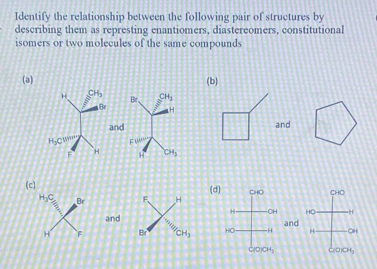 Identify the relationship between the following pair of structures by
describing them as represting enantiomers, diastereomers, constitutional
isomers or two molecules of the same compounds
(a)
(c)
H CH3
Br. CH3
Br
f-f
and
Filmas
H
H CH3
H
F
Oll
H
CHO
Br
X-X ²=-=
-OH
HO
and
and
H
Br
H-
F
C(O)CH,
H
(b)
CH3
(d)
H-
and
HO
CHO
-H
-OH
C(O)CH3