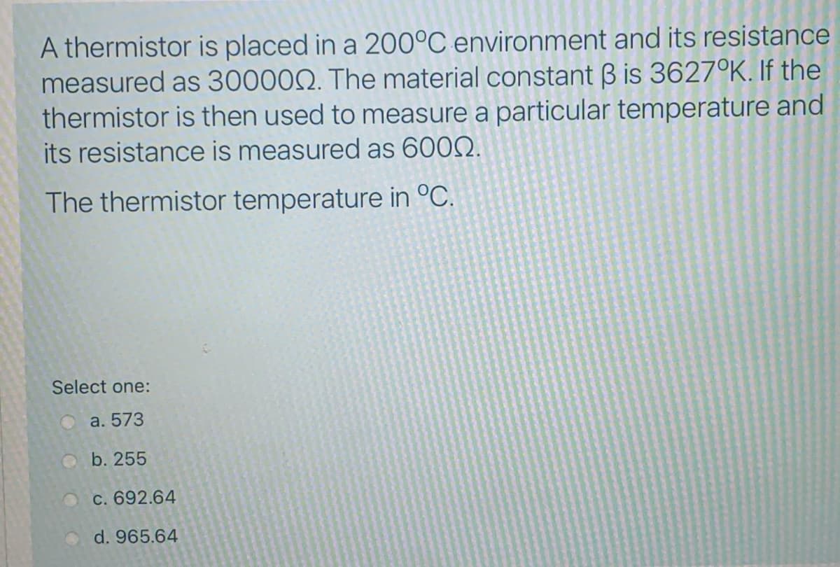 A thermistor is placed in a 200°C environment and its resistance
measured as 30000Q. The material constant B is 3627°K. If the
thermistor is then used to measure a particular temperature and
its resistance is measured as 6002.
The thermistor temperature in °C.
Select one:
O a. 573
Ob. 255
OC. 692.64
d. 965.64
