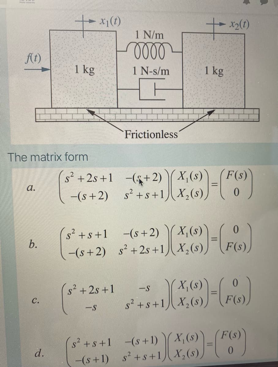 X1(t)
x2(t)
1 N/m
の
f(t)
1 kg
1 N-s/m
1 kg
Frictionless´
The matrix form
F(s)
s² +2s +1 -($+2) X,(s)
-(s +2) s² +s+1 X,(s),
а.
s²+s+1 -(s+2)
s' +s +1
X,(s)
-(s+2) s +2s +1)X,(s),
F(s),
s² +2s +1
X, (s)
--
F(s)
с.
s +s+1) X,(s)
-S
F(s))
(s²+s+1 (s+1) ( X,(s)
d.
-(s+1) s +s+1 X,(s),
6.
