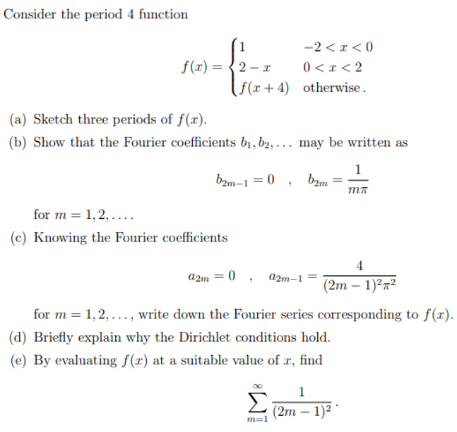 Consider the period 4 function
-2 < x < 0
0 < x < 2
f(x + 4) otherwise.
1
f(x) = {2 - x
(
(a) Sketch three periods of f(x).
(b) Show that the Fourier coefficients b1, b2, ... may be written as
b2m-1 = 0
1
bam
MT
for m = 1,2, ....
(c) Knowing the Fourier coefficients
4
a2m = 0 , a2m-1 =
(2m - 1)2п?
for m = 1,2,..., write down the Fourier series corresponding to f(x).
(d) Briefly explain why the Dirichlet conditions hold.
(e) By evaluating f(x) at a suitable value of x, find
1
Σ
(2m – 1)²
m=1
