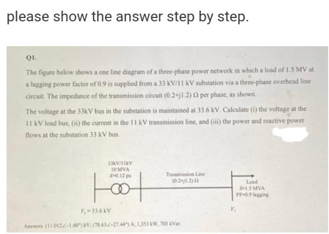 please show the answer step by step.
QI.
The figure below shows a one line diagram of a three-phase power network in which a load of 1.5 MV at
a lagging power factor of 0.9 is supplied from a 33 kV/11 kV substation via a three-phase overhead line
circuit. The impedance of the transmission circuit (0.2+j1.2)2 per phase, as shown.
The voltage at the 33kV bus in the substation is maintained at 33.6 kV. Calculate (i) the voltage at the
11 kV load bus, (ii) the current in the 11 kV transmission line, and (iii) the power and reactive power
flows at the substation 33 kV bus.
33AV/1IKV
10 MVA
X0.12 pu
Transmission Line
(021.2)a
Load
S-1.5 MVA
PF-09 lagging
V-33.6 kV
Answers (11.012.L-1.60") kV; (78.632-2744) A 1,353 kW, 703 kVar.
