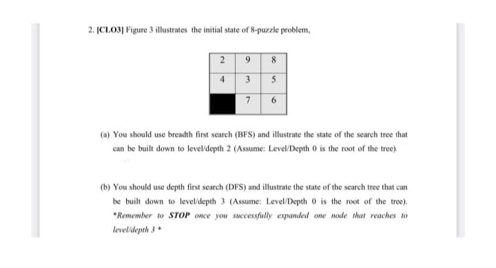 2. [CLO3] Figure 3 illustrates the initial state of 8-puzzle problem,
9
4 3
2
8
5
(a) You should use breadth first search (BFS) and illustrate the state of the search tree that
can be built down to level/depth 2 (Assume: Level/Depth 0 is the root of the tree).
(b) You should use depth first search (DFS) and illustrate the state of the search tree that can
be built down to level/depth 3 (Assume: Level/Depth 0 is the root of the tree).
*Remember to STOP once you successfully expanded one node that reaches to
level/depth 3 *
