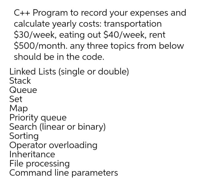 C++ Program to record your expenses and
calculate yearly costs: transportation
$30/week, eating out $40/week, rent
$500/month. any three topics from below
should be in the code.
Linked Lists (single or double)
Stack
Queue
Set
Map
Priority queue
Search (linear or binary)
Sorting
Operator overloading
Inheritance
File processing
Command line parameters
