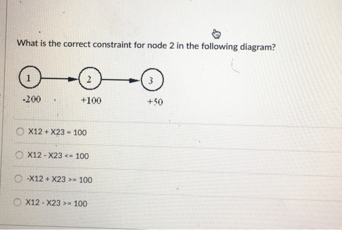 What is the correct constraint for node 2 in the following diagram?
1
-200
-
2
+100
OX12+ X23 = 100
OX12-X23 <= 100
O-X12+ X23 >= 100
X12 X23>= 100
3
+50