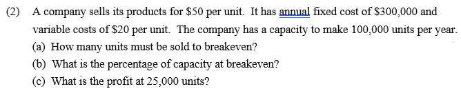 (2) A company sells its products for $50 per unit. It has annual fixed cost of $300,000 and
variable costs of $20 per unit. The company has a capacity to make 100,000 units per year.
(a) How many units must be sold to breakeven?
(b) What is the percentage of capacity at breakeven?
(c) What is the profit at 25,000 units?