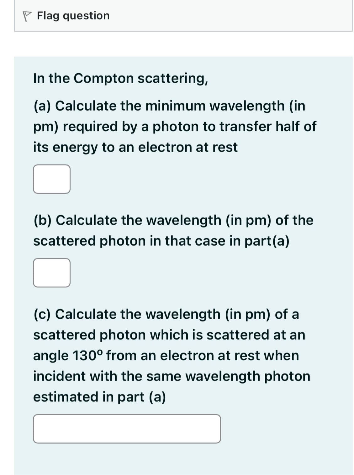 Flag question
In the Compton scattering,
(a) Calculate the minimum wavelength (in
pm) required by a photon to transfer half of
its energy to an electron at rest
(b) Calculate the wavelength (in pm) of the
scattered photon in that case in part(a)
(c) Calculate the wavelength (in pm) of a
scattered photon which is scattered at an
angle 130° from an electron at rest when
incident with the same wavelength photon
estimated in part (a)