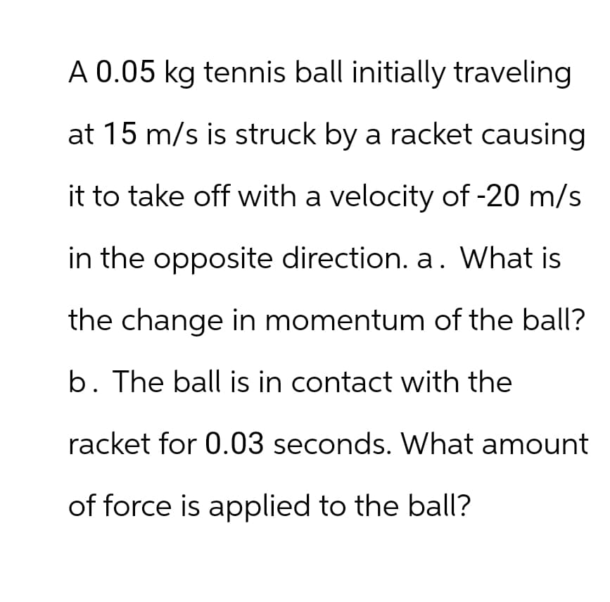 A 0.05 kg tennis ball initially traveling
at 15 m/s is struck by a racket causing
it to take off with a velocity of -20 m/s
in the opposite direction. a. What is
the change in momentum of the ball?
b. The ball is in contact with the
racket for 0.03 seconds. What amount
of force is applied to the ball?